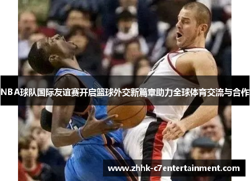 NBA球队国际友谊赛开启篮球外交新篇章助力全球体育交流与合作