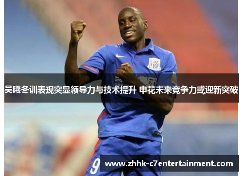 吴曦冬训表现突显领导力与技术提升 申花未来竞争力或迎新突破