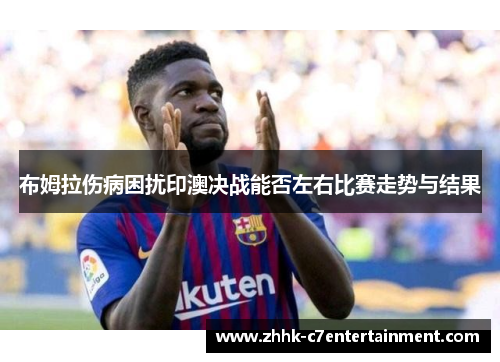 布姆拉伤病困扰印澳决战能否左右比赛走势与结果