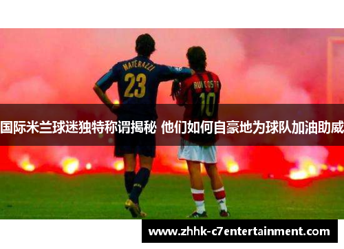 国际米兰球迷独特称谓揭秘 他们如何自豪地为球队加油助威