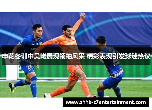 申花冬训中吴曦展现领袖风采 精彩表现引发球迷热议