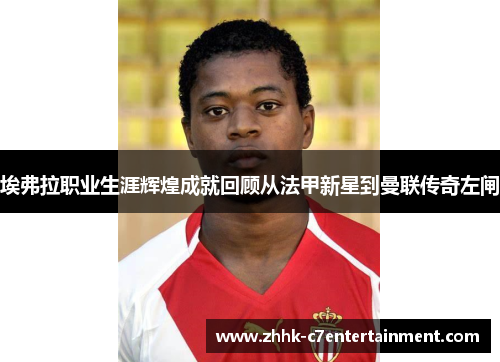 埃弗拉职业生涯辉煌成就回顾从法甲新星到曼联传奇左闸 埃弗拉职业生涯辉煌成就回顾从法甲新星到曼联传奇左闸