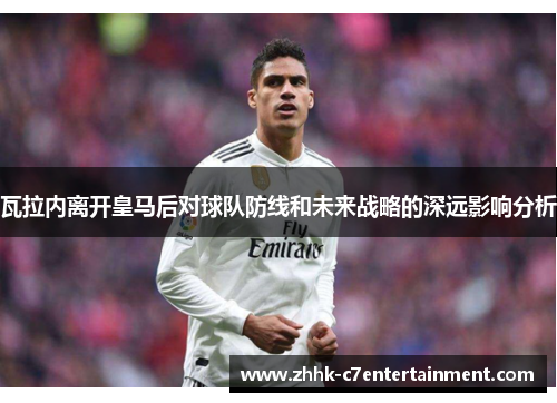 瓦拉内离开皇马后对球队防线和未来战略的深远影响分析