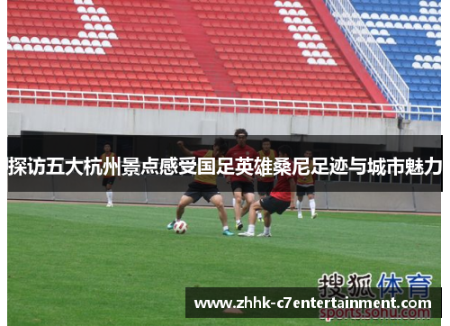 探访五大杭州景点感受国足英雄桑尼足迹与城市魅力