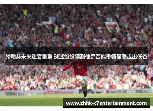 滕哈赫未来迷雾重重 球迷纷纷猜测他是否能带领曼联走出低谷