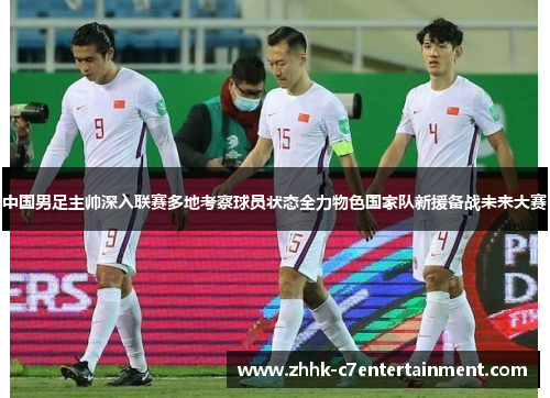 中国男足主帅深入联赛多地考察球员状态全力物色国家队新援备战未来大赛 中国男足主帅深入联赛多地考察球员状态全力物色国家队新援备战未来大赛