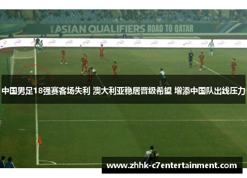 中国男足18强赛客场失利 澳大利亚稳居晋级希望 增添中国队出线压力
