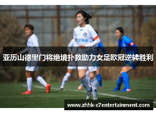 亚历山德里门将绝境扑救助力女足欧冠逆转胜利 亚历山德里门将绝境扑救助力女足欧冠逆转胜利