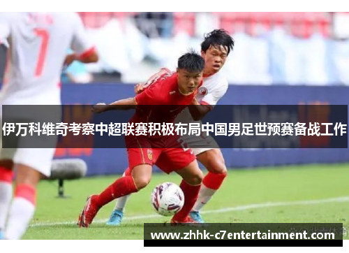 伊万科维奇考察中超联赛积极布局中国男足世预赛备战工作