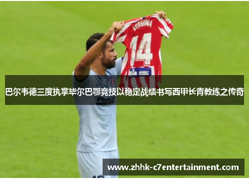 巴尔韦德三度执掌毕尔巴鄂竞技以稳定战绩书写西甲长青教练之传奇 巴尔韦德三度执掌毕尔巴鄂竞技以稳定战绩书写西甲长青教练之传奇