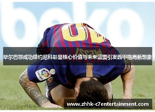 毕尔巴鄂成功续约尼科彰显核心价值与未来蓝图引发西甲格局新想象