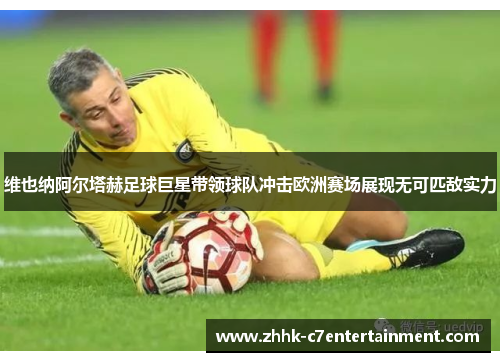 维也纳阿尔塔赫足球巨星带领球队冲击欧洲赛场展现无可匹敌实力 维也纳阿尔塔赫足球巨星带领球队冲击欧洲赛场展现无可匹敌实力