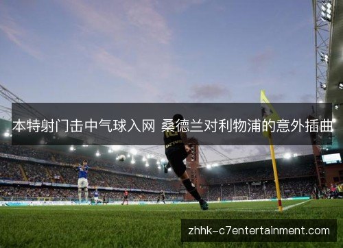 本特射门击中气球入网 桑德兰对利物浦的意外插曲 本特射门击中气球入网 桑德兰对利物浦的意外插曲